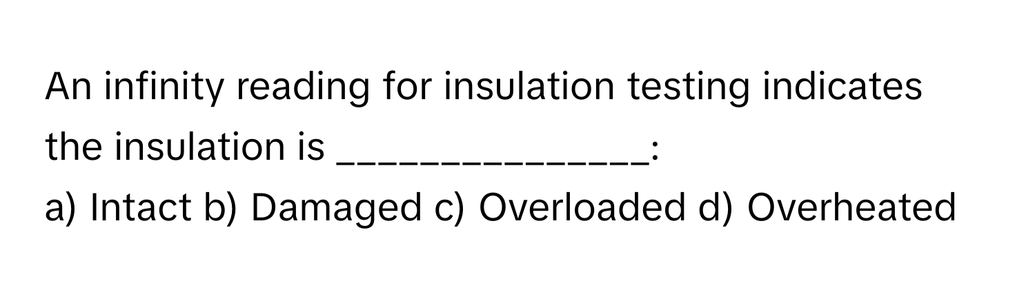 An infinity reading for insulation testing indicates the insulation is _______________:

a) Intact b) Damaged c) Overloaded d) Overheated