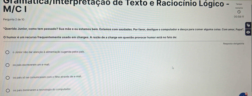 Oramatica/interpretação de Texto e Raciocínio Lógico - restante Tempo
M/C I
00:58:11
Pergunta 2 de 10
"Querido Junior, como tem passado? Sua mãe e eu estamos bem. Estamos com saudades. Por favor, desligue o computador e desça para comer alguma coisa. Com amor, Papai". o
O humor é um recurso frequentemente usado em charges. A razão de a charge em questão provocar humor está no fato de:
Resposta obrigatória
o Júnior não dar atenção à alimentação sugerida pelos pais.
os pais escreverem um e-mail.
os pais só se comunicarem com o filho através de e-mail.
os pais dominarem a tecnologia do computador.