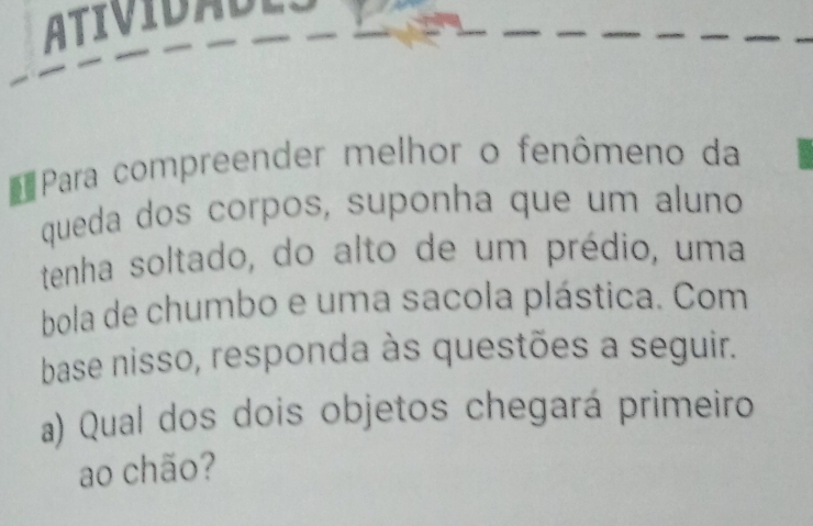 Ati v i d a de 
* Para compreender melhor o fenômeno da 
queda dos corpos, suponha que um aluno 
tenha soltado, do alto de um prédio, uma 
bola de chumbo e uma sacola plástica. Com 
base nisso, responda às questões a seguir. 
a) Qual dos dois objetos chegará primeiro 
ao chão?