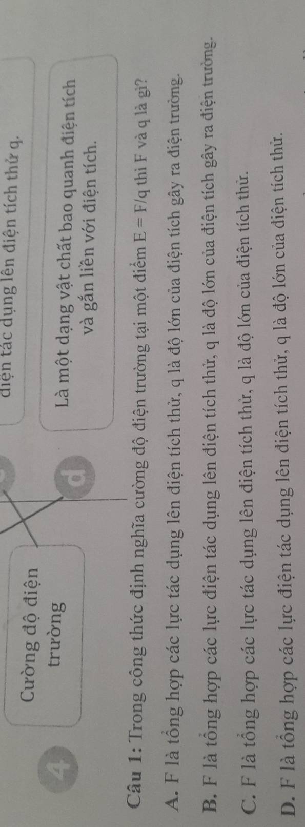 diện tác dụng lên điện tích thử q.
Cường độ điện
4 trường Là một dạng vật chất bao quanh điện tích
d
và gắn liền với điện tích.
Câu 1: Trong công thức định nghĩa cường độ điện trường tại một điểm E=F/q thì F và q là gì?
A. F là tổng hợp các lực tác dụng lên điện tích thử, q là độ lớn của điện tích gây ra điện trường.
B. F là tổng hợp các lực điện tác dụng lên điện tích thử, q là độ lớn của điện tích gây ra điện trường.
C. F là tổng hợp các lực tác dụng lên điện tích thử, q là độ lớn của điện tích thử.
D. F là tổng hợp các lực điện tác dụng lên điện tích thử, q là độ lớn của điện tích thử.