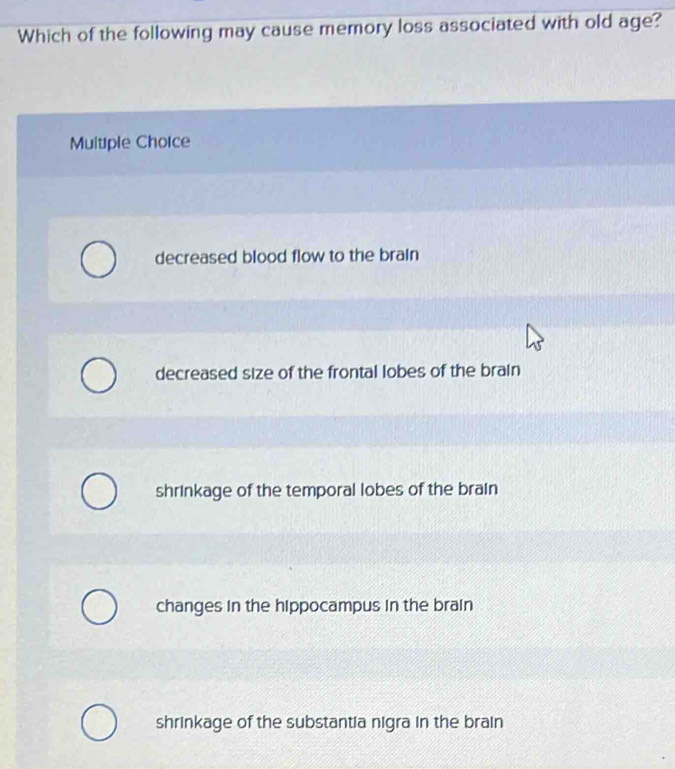 Which of the following may cause memory loss associated with old age?
Muitiple Chorce
decreased blood flow to the brain
decreased size of the frontal lobes of the brain
shrinkage of the temporal lobes of the brain
changes in the hippocampus in the brain
shrinkage of the substantia nigra in the brain