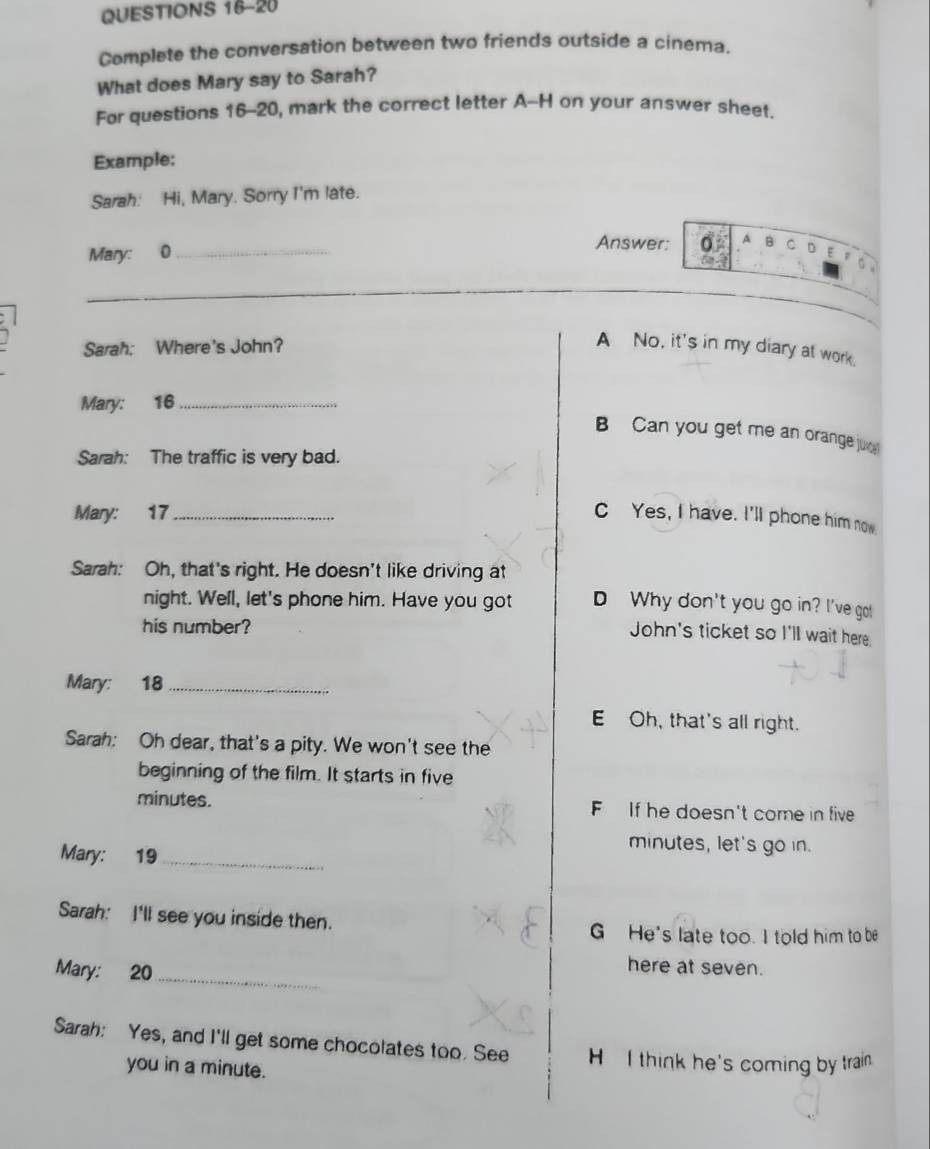 Complete the conversation between two friends outside a cinema.
What does Mary say to Sarah?
For questions 16-20, mark the correct letter A-H on your answer sheet.
Example:
Sarah: Hi, Mary. Sorry I'm late.
Mary: 0_
Answer: A B C D E φ
。 
Sarah: Where's John?
A No, it's in my diary at work.
Mary: 16 _
B Can you get me an orange ju
Sarah: The traffic is very bad.
Mary: 17 _ C Yes, I have. I'll phone him now
Sarah: Oh, that's right. He doesn't like driving at
night. Well, let's phone him. Have you got D Why don't you go in? I've go!
his number?
John's ticket so I'll wait here
Mary: 18 _
E Oh, that's all right.
Sarah: Oh dear, that's a pity. We won't see the
beginning of the film. It starts in five
minutes. FIf he doesn't come in five
Mary: 19_
minutes, let's go in.
Sarah: I'll see you inside then.
G He's late too. I told him to be
Mary: 20 _
here at seven.
Sarah: Yes, and I'll get some chocolates too. See H I think he's coming by train
you in a minute.