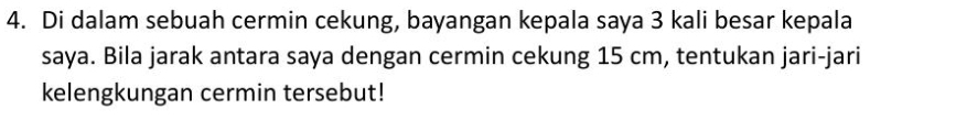 Di dalam sebuah cermin cekung, bayangan kepala saya 3 kali besar kepala 
saya. Bila jarak antara saya dengan cermin cekung 15 cm, tentukan jari-jari 
kelengkungan cermin tersebut!