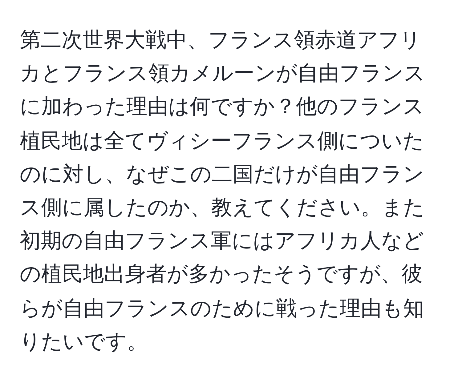 第二次世界大戦中、フランス領赤道アフリカとフランス領カメルーンが自由フランスに加わった理由は何ですか？他のフランス植民地は全てヴィシーフランス側についたのに対し、なぜこの二国だけが自由フランス側に属したのか、教えてください。また初期の自由フランス軍にはアフリカ人などの植民地出身者が多かったそうですが、彼らが自由フランスのために戦った理由も知りたいです。