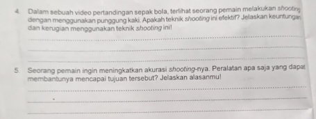 Dalam sebuah video pertandingan sepak bola, terlihat seorang pemain melakukan shootin 
dengan menggunakan punggung kaki. Apakah teknik shooting ini efektif? Jelaskan keuntungæ 
_ 
dan kerugian menggunakan teknik shooting ini! 
_ 
_ 
5. Seorang pemain ingin meningkatkan akurasi shooting-nya. Peralatan apa saja yang dapa 
_ 
membantunya mencapai tujuan tersebut? Jelaskan alasanmu! 
_ 
_