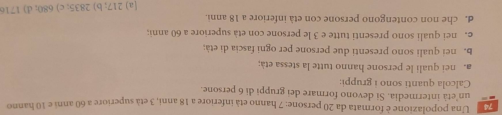 Una popolazione è formata da 20 persone: 7 hanno età inferiore a 18 anni, 3 età superiore a 60 anni e 10 hanno
un’età intermedia. Si devono formare dei gruppi di 6 persone.
Calcola quanti sono i gruppi:
a. nei quali le persone hanno tutte la stessa età;
B. nei quali sono presenti due persone per ogni fascia di età;
c. nei quali sono presenti tutte e 3 le persone con età superiore a 60 anni;
d. che non contengono persone con età inferiore a 18 anni.
[a) 217; b) 2835; c) 680; d) 1716