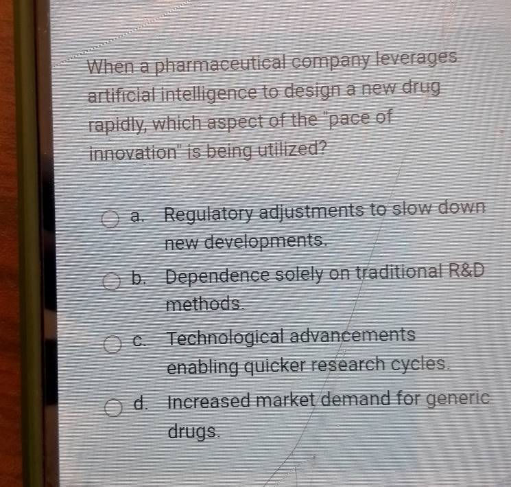 When a pharmaceutical company leverages
artificial intelligence to design a new drug
rapidly, which aspect of the "pace of
innovation" is being utilized?
a. Regulatory adjustments to slow down
new developments.
b. Dependence solely on traditional R&D
methods.
c. Technological advancements
enabling quicker research cycles.
d. Increased market demand for generic
drugs.