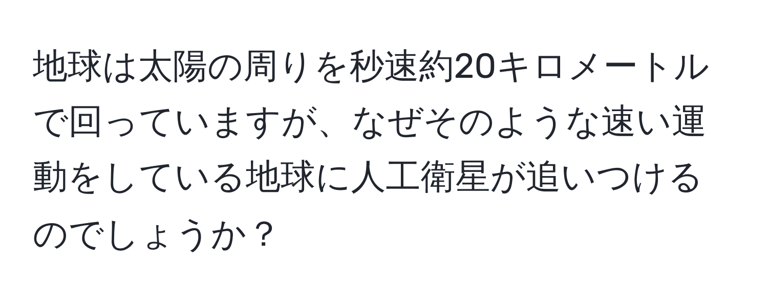 地球は太陽の周りを秒速約20キロメートルで回っていますが、なぜそのような速い運動をしている地球に人工衛星が追いつけるのでしょうか？