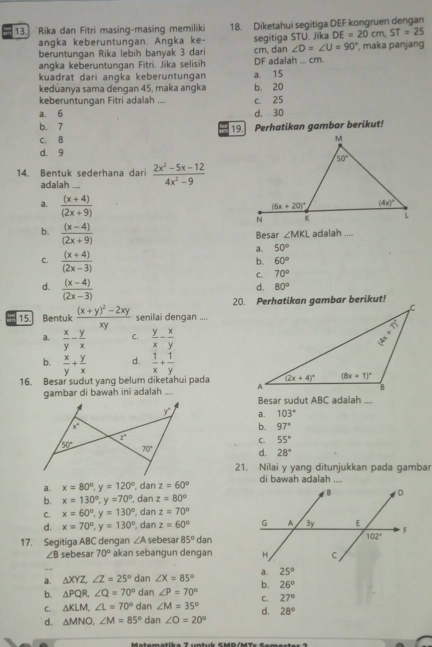 Rika dan Fitri masing-masing memiliki 18. Diketahui segitiga DEF kongruen dengan
angka keberuntungan. Angka ke- segitiga STU. Jika DE=20cm,ST=25
beruntungan Rika lebih banyak 3 dari cm, dan ∠ D=∠ U=90° , maka panjang
angka keberuntungan Fitri. Jika selisih DF adalah ... cm.
kuadrat dari angka keberuntungan a. 15
kedůanya sama dengan 45, maka angka b. 20
keberuntungan Fitri adalah .... c. 25
a. 6 d. 30
b. 7 Perhatikan gambar berikut!
19.
c. 8
d. 9
14. Bentuk sederhana dari  (2x^2-5x-12)/4x^2-9 
adalah ....
a.  ((x+4))/(2x+9) 
Besar ∠ MKL adalah ....
b.  ((x-4))/(2x+9)  a. 50°
b. 60°
C.  ((x+4))/(2x-3)  70°
C.
d.  ((x-4))/(2x-3) 
d. 80°
15. Bentuk frac (x+y)^2-2xyxy senilai dengan ....
a.  x/y - y/x  C.  y/x - x/y 
d.
b.  x/y + y/x   1/x + 1/y 
16. Besar sudut yang belum diketahui pada
gambar di bawah ini adalah ....
Besar sudut ABC adalah ....
a. 103°
b. 97°
C. 55°
d. 28°
21. Nilai y yang ditunjukkan pada gambar
di bawah adalah ....
a. x=80°,y=120° , dan z=60°
b. x=130°,y=70° , dan z=80°
C. x=60°,y=130° , dan z=70°
d. x=70°,y=130° , dan z=60°
17. Segitiga ABC dengan ∠ A sebesar 85° dan
∠ B sebesar 70° akan sebangun dengan 
…
a. 25°
a. △ XYZ,∠ Z=25° dan ∠ X=85°
b. 26°
b. △ PQR,∠ Q=70° dan ∠ P=70°
C. 27°
C. △ KLM,∠ L=70° dan ∠ M=35°
d. 28°
d. △ MNO,∠ M=85° dan ∠ O=20°
Matematika 7 untuk SMP/MTs Semester  2