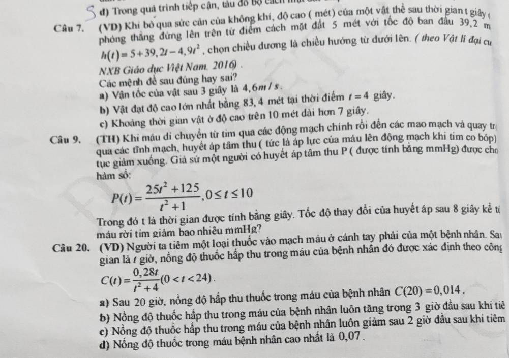 d) Trong quả trình tiếp cận, tàu đồ bộ cách
Câu 7. (VD) Khi bỏ qua sức cản của không khí, độ cao ( mét) của một vật thể sau thời gian t giây (
phóng thắng đứng lên trên từ điểm cách mặt đất 5 mét với tốc độ ban đầu 39,2 m
h(t)=5+39,2t-4,9t^2 , chọn chiều dương là chiều hướng từ dưới lên. ( theo Vật lí đại cư
NXB Giáo đục Việt Nam, 2016) .
Các mệnh đề sau đúng hay sai?
a) Vận tốc của vật sau 3 giây là 4,6m / s.
b) Vật đạt độ cao lớn nhất bằng 83, 4 mét tại thời điểm t=4 giây.
c) Khoảng thời gian vật ở độ cao trên 10 mét dài hơn 7 giây.
Câu 9,  (TH) Khi máu di chuyền từ tim qua các động mạch chính rồi đến các mao mạch và quay trự
qua các tĩnh mạch, huyết áp tâm thu ( tức là áp lực của máu lên động mạch khi tím co bóp)
tục giảm xuống. Giả sử một người có huyết áp tâm thu P ( được tính bằng mmHg) được cho
hàm số:
P(t)= (25t^2+125)/t^2+1 ,0≤ t≤ 10
Trong đó t là thời gian được tính bằng giây. Tốc độ thay đổi của huyết áp sau 8 giây kể từ
máu rời tim giảm bao nhiêu mmHg?
Câu 20. (VD) Người ta tiêm một loại thuốc vào mạch máu ở cánh tay phải của một bệnh nhân. Sau
gian là  giờ, nồng độ thuốc hấp thu trong máu của bệnh nhân đó được xác định theo công
C(t)= (0,28t)/t^2+4 (0
a) Sau 20 giờ, nồng độ hấp thu thuốc trong máu của bệnh nhân C(20)=0,014.
b) Nồng độ thuốc hấp thu trong máu của bệnh nhân luôn tăng trong 3 giờ đầu sau khi tiê
c) Nồng độ thuốc hấp thu trong máu của bệnh nhân luôn giảm sau 2 giờ đầu sau khi tiêm
đ) Nổng độ thuốc trong máu bệnh nhân cao nhất là 0,07 .