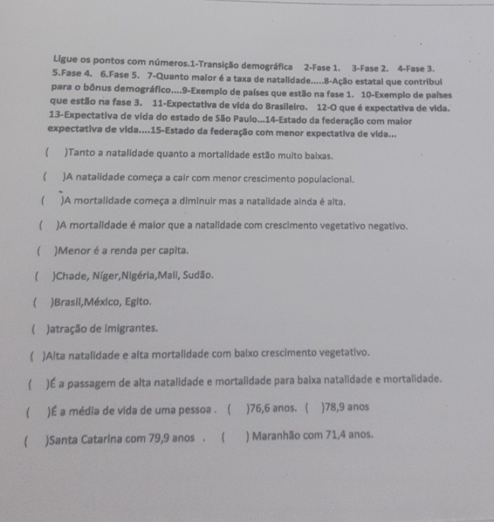 Ligue os pontos com números. 1 -Transição demográfica 2 -Fase 1. 3 -Fase 2. 4 -Fase 3.
5.Fase 4. 6.Fase 5. 7 -Quanto malor é a taxa de natalidade.....8-Ação estatal que contribul
para o bônus demográfico....9-Exemplo de países que estão na fase 1. 10 -Exemplo de países
que estão na fase 3. 11 -Expectativa de vida do Brasileiro. 12-O que é expectativa de vida.
13-Expectativa de vida do estado de São Paulo...14-Estado da federação com maior
expectativa de vida....15-Estado da federação com menor expectativa de vida...
 )Tanto a natalidade quanto a mortalidade estão muito baixas.
( )A natalidade começa a cair com menor crescimento populacional.
 )A mortalidade começa a diminuir mas a natalidade ainda é alta.
 )A mortalidade é maior que a natalidade com crescimento vegetativo negativo.
( )Menor é a renda per capita.
( )Chade, Níger,Nigéria,Mali, Sudão.
 )Brasil,México, Egito.
( )atração de imigrantes.
( )Alta natalidade e alta mortalidade com balxo crescimento vegetativo.
( )É a passagem de alta natalidade e mortalidade para baixa natalidade e mortalidade.
 )É a média de vida de uma pessoa . ( ) 76, 6 anos. ( ) 78, 9 anos
 )Santa Catarina com 79, 9 anos . ( ) Maranhão com 71, 4 anos.