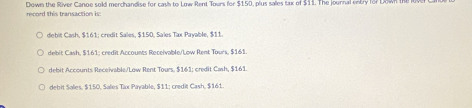 Down the River Canoe sold merchandise for cash to Low Rent Tours for $150, plus sales tax of $11. The journal entry for Down the kive
record this transaction is:
debit Cash, $161; credit Sales, $150, Sales Tax Payable, $11.
debit Cash, $161; credit Accounts Receivable/Low Rent Tours, $161.
debit Accounts Receivable/Low Rent Tours, $161; credit Cash, $161.
debit Sales, $150, Sales Tax Payable, $11; credit Cash, $161.