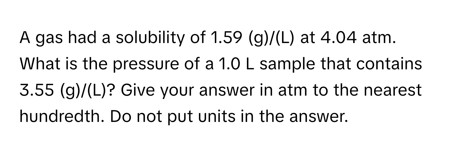 A gas had a solubility of 1.59 (g)/(L) at 4.04 atm. What is the pressure of a 1.0 L sample that contains 3.55 (g)/(L)? Give your answer in atm to the nearest hundredth. Do not put units in the answer.