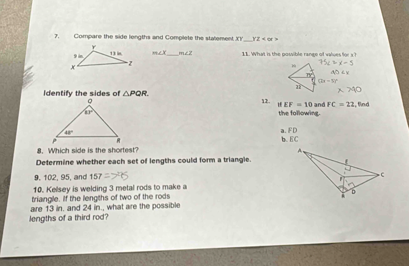 Compare the side lengths and Complete the statement XY_ YZ
m∠ X _ m∠ Z 11. What is the possible range of values for x?
20
75°
(2x-5)^circ 
n
Identify the sides of △ PQR.
12. If EF=10 and FC=22 , find
the following.
a、FD
b、 EC
8. Which side is the shortest? 
Determine whether each set of lengths could form a triangle.
9. 102, 95, and 157
10. Kelsey is welding 3 metal rods to make a
triangle. If the lengths of two of the rods 
are 13 in. and 24 in., what are the possible
lengths of a third rod?