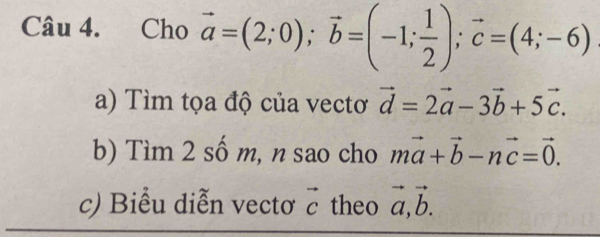 Cho vector a=(2;0); vector b=(-1; 1/2 ); vector c=(4;-6)
a) Tìm tọa độ của vectơ vector d=2vector a-3vector b+5vector c. 
b) Tìm 2 số m, n sao cho mvector a+vector b-nvector c=vector 0. 
c) Biểu diễn vectơ vector c theo vector a, vector b.