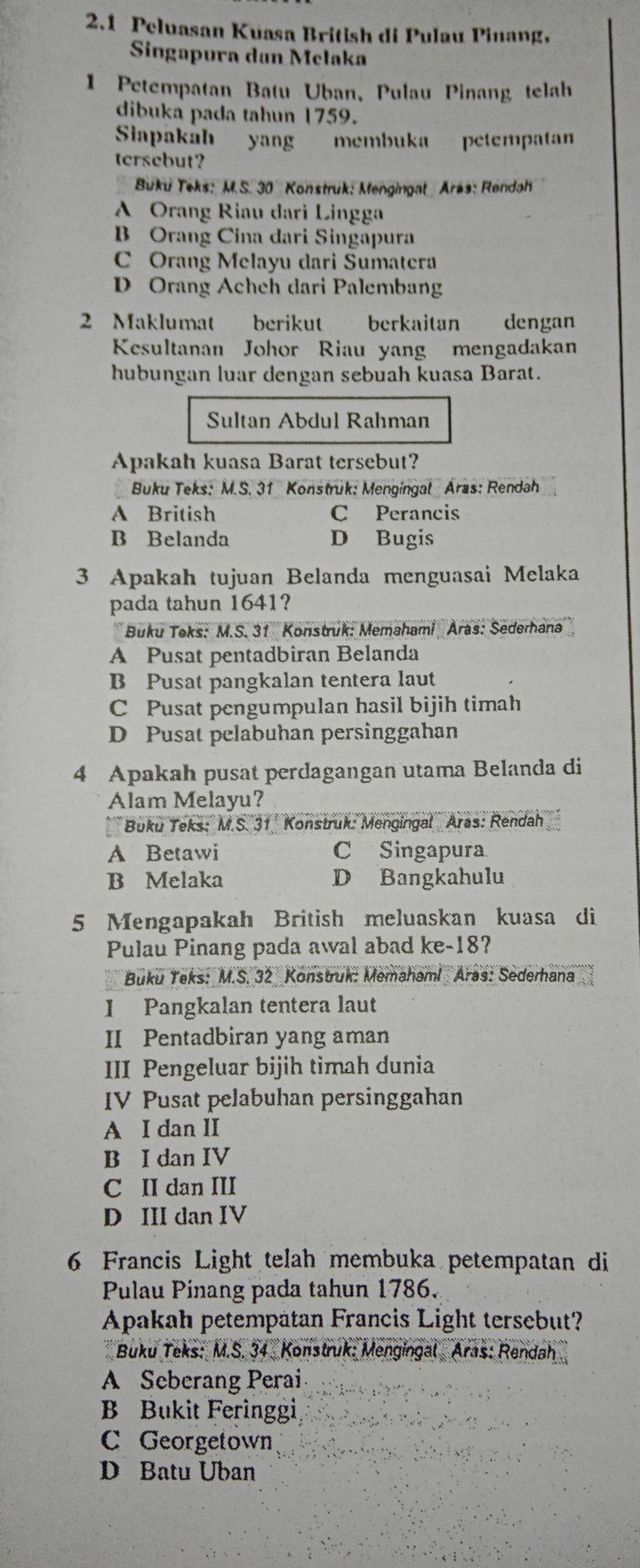 2.1 Peluasan Kuasa British di Pulau Pinang,
Singapura dan Melaka
1 Petempatan Batu Uban, Pulau Pinang telah
dibuka pada tahun 1759.
Siapakah yang membuka petempatan
tersebut?
Buku Teks: M.S. 30 Konstruk: Mengingal Aras: Rendah
A Orang Riau darì Lingga
B Orang Cina dari Singapura
C Orang Melayu dari Sumatera
D Orang Acheh dari Palemban
2 Maklumat berikut  berkaitan dengan
Kesultanan Johor Riau yang mengadakan
hubungan luar dengan sebuah kuasa Barat.
Sultan Abdul Rahman
Apakah kuasa Barat tersebut?
Buku Teks: M.S. 31 Konstruk: Mengingal Aras: Rendah
A British C Perancis
B Belanda D Bugis
3 Apakah tujuan Belanda menguasai Melaka
pada tahun 1641?
Buku Teks: M.S. 31 Konstruk: Memahami Aras: Sederhana
A Pusat pentadbiran Belanda
B Pusat pangkalan tentera laut
C Pusat pengumpulan hasil bijih timah
D Pusat pelabuhan persinggahan
4 Apakah pusat perdagangan utama Belanda di
Alam Melayu?
*  Buku Teks: M.S. 31. Konstruk: Mengingal Aras: Rendah
A Betawi C Singapura
B Melaka D Bangkahulu
5 Mengapakah British meluaskan kuasa di
Pulau Pinang pada awal abad ke-18?
Buku Teks: M.S. 32 Konstruk: Memahami Aras: Sederhana
I Pangkalan tentera laut
II Pentadbiran yang aman
III Pengeluar bijih timah dunia
IV Pusat pelabuhan persinggahan
A I dan II
B I dan IV
C II dan III
D III dan IV
6 Francis Light telah membuka petempatan di
Pulau Pinang pada tahun 1786.
Apakah petempatan Francis Light tersebut?
Buku Teks: M.S. 34 Konstruk: Mengingal Aras: Rendah
A Seberang Perai
B Bukit Feringgi
C Georgetown
D Batu Uban