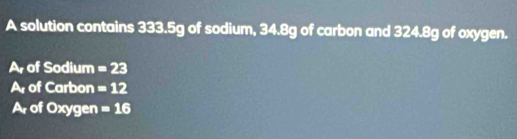 A solution contains 333.5g of sodium, 34.8g of carbon and 324.8g of oxygen. 
Ar of Sodium =23
Ar of Carbon =12
Ar of Oxygen =16