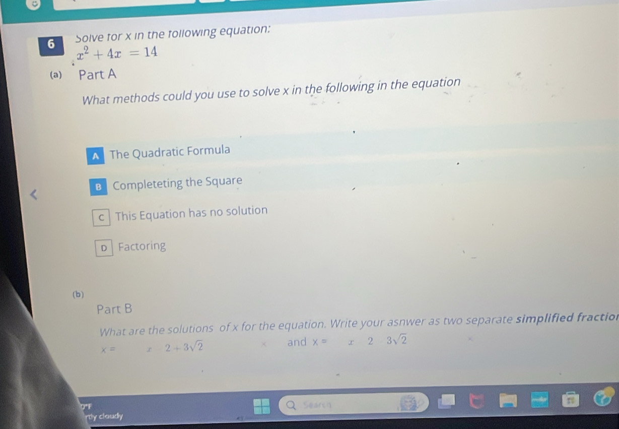 Solve for x in the following equation:
x^2+4x=14
(a) Part A
What methods could you use to solve x in the following in the equation
The Quadratic Formula
B Completeting the Square
c This Equation has no solution
D Factoring
(b)
Part B
What are the solutions of x for the equation. Write your asnwer as two separate simplified fraction
x= 2+3sqrt(2)
and x= x23sqrt(2)
rtly claudy