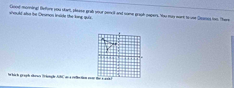 Good morning! Before you start, please grab your pencil and some graph papers. You may want to use Desmos too. There 
should also be Desmos inside the long quiz. 
Which graph shows Triangle ABC as a reflection over the x-axis?