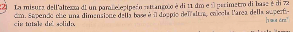 La misura dell’altezza di un parallelepipedo rettangolo è di 11 dm e il perimetro di base è di 72
dm. Sapendo che una dimensione della base è il doppio dell’altra, calcola l’area della superfi-
[1368dm^2]
cie totale del solido.