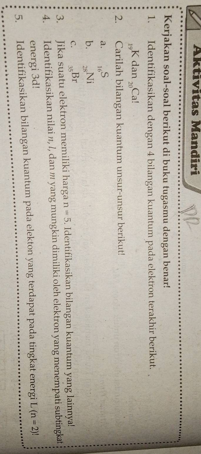 Aktivitas Mandiri 
Kerjakan soal-soal berikut di buku tugasmu dengan benar! 
1. Identifikasikan dengan 4 bilangan kuantum pada elektron terakhir berikut.
_19R Kdan _20Ca!
2. Carilah bilangan kuantum unsur-unsur berikut! 
a. _16S
b. _28Ni
C. _35Br
3. Jika suatu elektron memiliki harga n=5. Identifikasikan bilangan kuantum yang lainnya! 
4. Identifikasikan nilai n, l, dan m yang mungkin dimiliki oleh elektron yang menempati subtingkat 
energi 3d! 
5. Identifikasikan bilangan kuantum pada elekton yang terdapat pada tingkat energi L(n=2)!