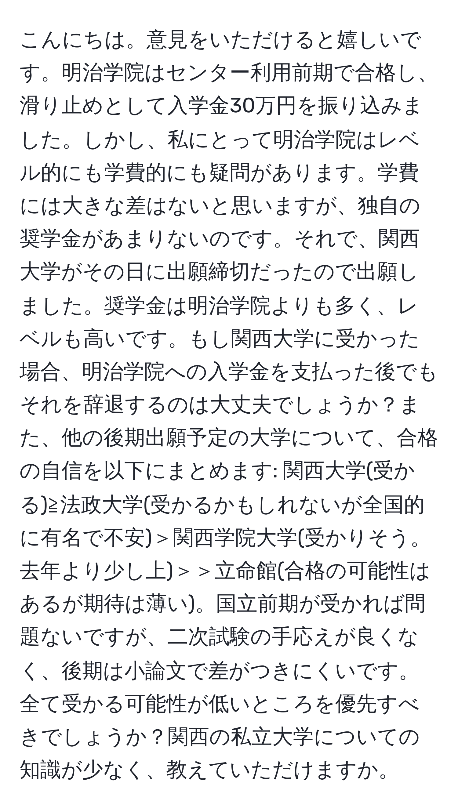 こんにちは。意見をいただけると嬉しいです。明治学院はセンター利用前期で合格し、滑り止めとして入学金30万円を振り込みました。しかし、私にとって明治学院はレベル的にも学費的にも疑問があります。学費には大きな差はないと思いますが、独自の奨学金があまりないのです。それで、関西大学がその日に出願締切だったので出願しました。奨学金は明治学院よりも多く、レベルも高いです。もし関西大学に受かった場合、明治学院への入学金を支払った後でもそれを辞退するのは大丈夫でしょうか？また、他の後期出願予定の大学について、合格の自信を以下にまとめます: 関西大学(受かる)≧法政大学(受かるかもしれないが全国的に有名で不安)＞関西学院大学(受かりそう。去年より少し上)＞＞立命館(合格の可能性はあるが期待は薄い)。国立前期が受かれば問題ないですが、二次試験の手応えが良くなく、後期は小論文で差がつきにくいです。全て受かる可能性が低いところを優先すべきでしょうか？関西の私立大学についての知識が少なく、教えていただけますか。