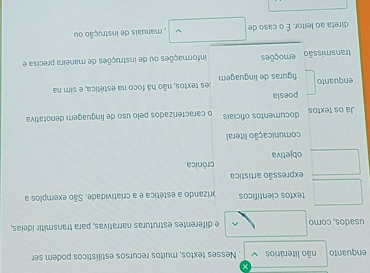 enquanto não literários v . Nesses textos, muitos recursos estilísticos podem ser
usados, como e diferentes estruturas narrativas, para transmitir ideias,
^
textos científicos brizando a estética e a criatividade. São exemplos a
expressão artística
crônica.
objetiva
comunicação literal
Já os textos documentos oficiais o caracterizados pelo uso de linguagem denotativa
poesia
enquanto es textos, não há foco na estética, e sim na
figuras de linguagem
transmissão emoções informações ou de instruções de maneira precisa e
direta ao leitor. É o caso de L , manuais de instrução ou