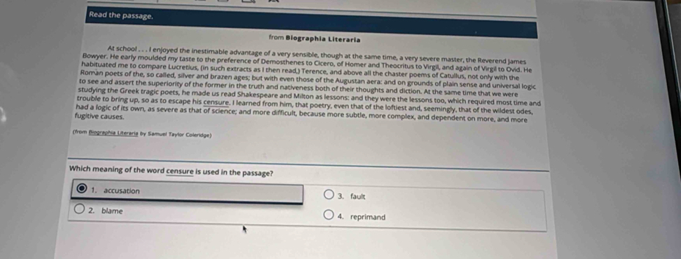 Read the passage.
from Biographia Literaria
At school . . . I enjoyed the inestimable advantage of a very sensible, though at the same time, a very severe master, the Reverend James
Bowyer. He early moulded my taste to the preference of Demosthenes to Cicero, of Homer and Theocritus to Virgil, and again of Virgil to Ovid. He
habituated me to compare Lucretius, (in such extracts as I then read,) Terence, and above all the chaster poems of Catullus, not only with the
Roman poets of the, so called, silver and brazen ages; but with even those of the Augustan aera: and on grounds of plain sense and universal logic
to see and assert the superiority of the former in the truth and nativeness both of their thoughts and diction. At the same time that we were
studying the Greek tragic poets, he made us read Shakespeare and Milton as lessons: and they were the lessons too, which required most time and
trouble to bring up, so as to escape his censure. I learned from him, that poetry, even that of the loftiest and, seemingly, that of the wildest odes,
had a logic of its own, as severe as that of science; and more difficult, because more subtle, more complex, and dependent on more, and more
fugitive causes.
(from Biographia Literaria by Samuel Taylor Coleridge)
Which meaning of the word censure is used in the passage?
1. accusation 3. fault
2. blame 4. reprimand