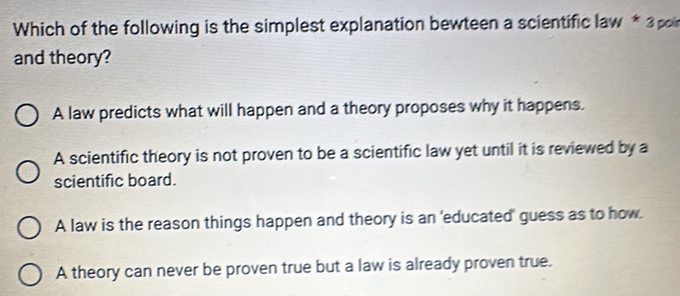 Which of the following is the simplest explanation bewteen a scientific law * 3 poi
and theory?
A law predicts what will happen and a theory proposes why it happens.
A scientific theory is not proven to be a scientific law yet until it is reviewed by a
scientific board.
A law is the reason things happen and theory is an 'educated' guess as to how.
A theory can never be proven true but a law is already proven true.