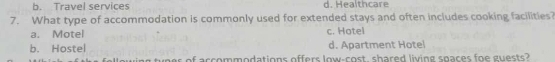 b. Travel services d. Healthcare
7. What type of accommodation is commonly used for extended stays and often includes cooking facilities?
a. Motel c. Hotel
b. Hostel d. Apartment Hotel
a tees of accommodations offers low-cost, shared living spaces foe guests?