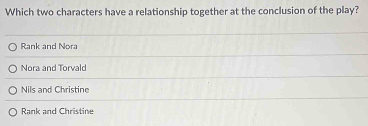 Which two characters have a relationship together at the conclusion of the play?
Rank and Nora
Nora and Torvald
Nils and Christine
Rank and Christine