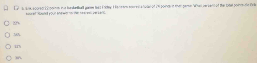 Erik scored 22 points in a basketball game last Friday. His team scored a total of 74 points in that game. What percent of the total points did Erik
score? Round your answer to the nearest percent.
22%
34%
52%
30%