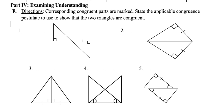 Part IV: Examining Understanding 
F. Directions: Corresponding congruent parts are marked. State the applicable congruence 
postulate to use to show that the two triangles are congruent. 
1._ 
2._ 
3._ 
4._ 
5._