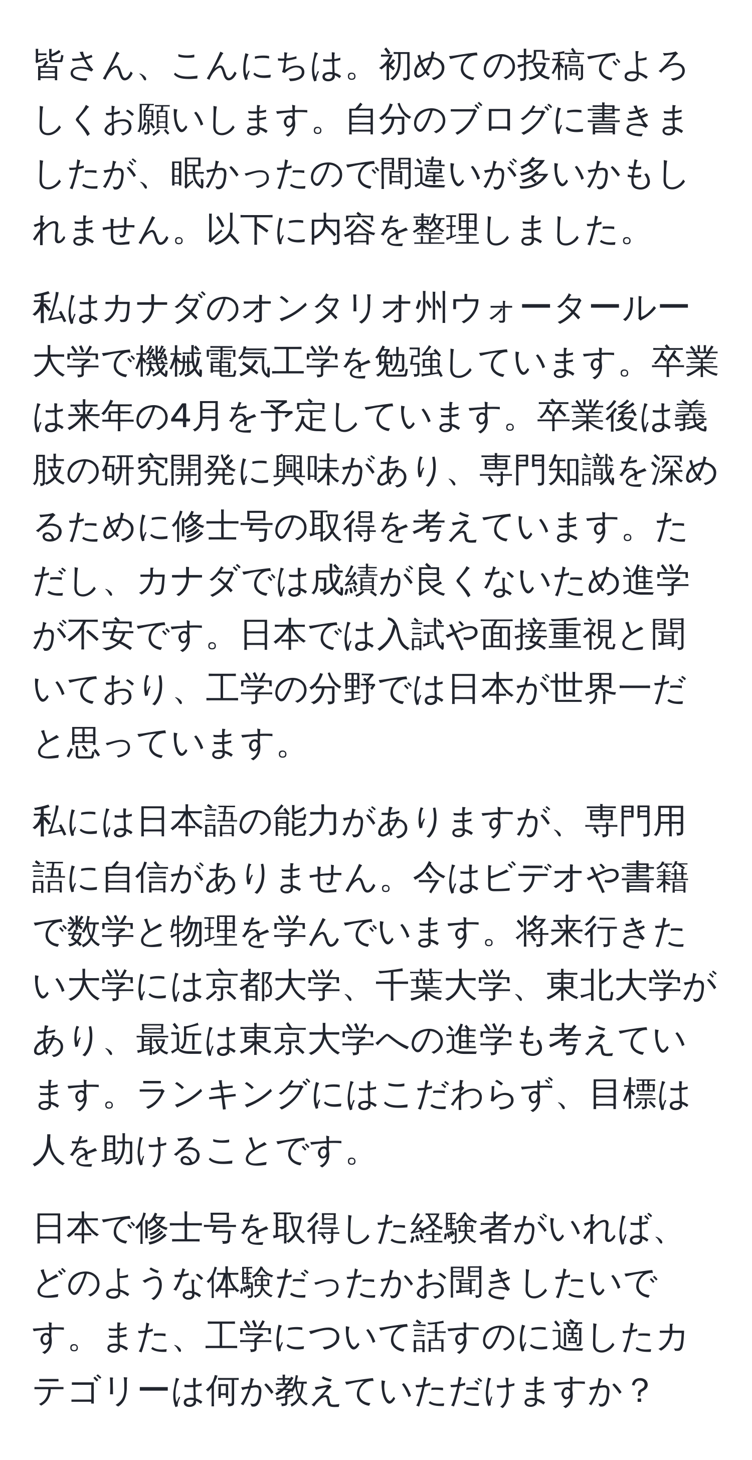 皆さん、こんにちは。初めての投稿でよろしくお願いします。自分のブログに書きましたが、眠かったので間違いが多いかもしれません。以下に内容を整理しました。

私はカナダのオンタリオ州ウォータールー大学で機械電気工学を勉強しています。卒業は来年の4月を予定しています。卒業後は義肢の研究開発に興味があり、専門知識を深めるために修士号の取得を考えています。ただし、カナダでは成績が良くないため進学が不安です。日本では入試や面接重視と聞いており、工学の分野では日本が世界一だと思っています。

私には日本語の能力がありますが、専門用語に自信がありません。今はビデオや書籍で数学と物理を学んでいます。将来行きたい大学には京都大学、千葉大学、東北大学があり、最近は東京大学への進学も考えています。ランキングにはこだわらず、目標は人を助けることです。

日本で修士号を取得した経験者がいれば、どのような体験だったかお聞きしたいです。また、工学について話すのに適したカテゴリーは何か教えていただけますか？