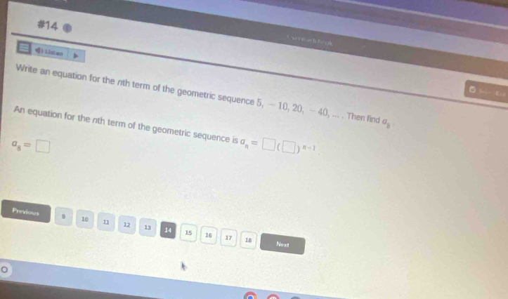 #14 
C x = D. - f F = c A 
Q:_  
Write an equation for the nth term of the geometric sequence 5, — 10, 20, —40, ... . Then find a_8
An equation for the nth term of the geometric sequence is a_n=□ (□ )^n-1.
a_8=□
Previous 9 10 12 13 14 15 16
17 18 Next