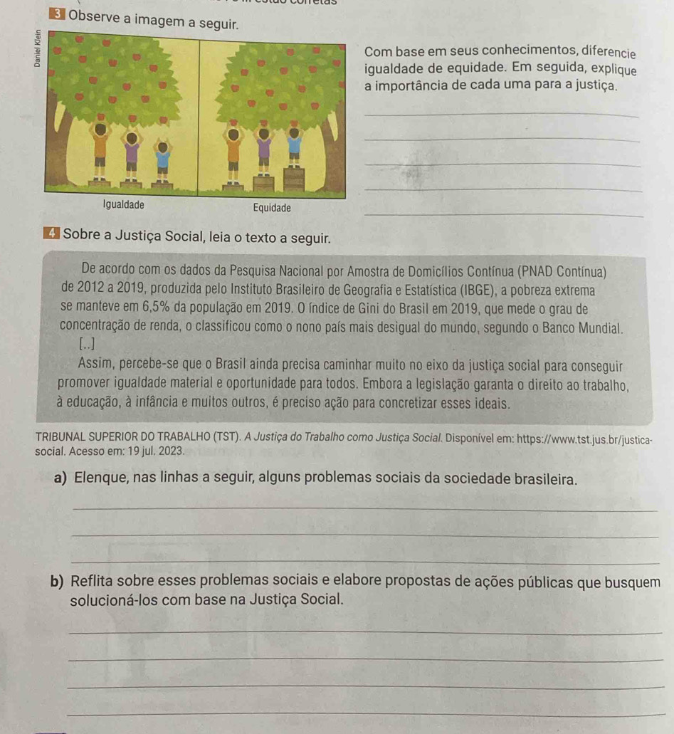 Observe a imagem a seguir. 
Com base em seus conhecimentos, diferencie 
igualdade de equidade. Em seguida, explique 
a importância de cada uma para a justiça. 
_ 
_ 
_ 
_ 
_ 
Igualdade Equidade 
4 Sobre a Justiça Social, leia o texto a seguir. 
De acordo com os dados da Pesquisa Nacional por Amostra de Domicílios Contínua (PNAD Contínua) 
de 2012 a 2019, produzida pelo Instituto Brasileiro de Geografia e Estatística (IBGE), a pobreza extrema 
se manteve em 6,5% da população em 2019. O índice de Gini do Brasil em 2019, que mede o grau de 
concentração de renda, o classificou como o nono país mais desigual do mundo, segundo o Banco Mundial. 
[..] 
Assim, percebe-se que o Brasil ainda precisa caminhar muito no eixo da justiça social para conseguir 
promover igualdade material e oportunidade para todos. Embora a legislação garanta o direito ao trabalho, 
à educação, à infância e muitos outros, é preciso ação para concretizar esses ideais. 
TRIBUNAL SUPERIOR DO TRABALHO (TST). A Justiça do Trabalho como Justiça Social. Disponível em: https://www.tst.jus.br/justica- 
social. Acesso em: 19 jul. 2023. 
a) Elenque, nas linhas a seguir, alguns problemas sociais da sociedade brasileira. 
_ 
_ 
_ 
b) Reflita sobre esses problemas sociais e elabore propostas de ações públicas que busquem 
solucioná-los com base na Justiça Social. 
_ 
_ 
_ 
_