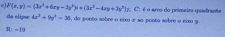 F(x,y)=(3x^2+6xy-2y^2)i+(3x^2-4xy+3y^2)j; C: é o arco do primeiro quadrante
da elipse 4x^2+9y^2=36 , do ponto sobre o eixo π ao ponto sobre o eixo y.
R: −19