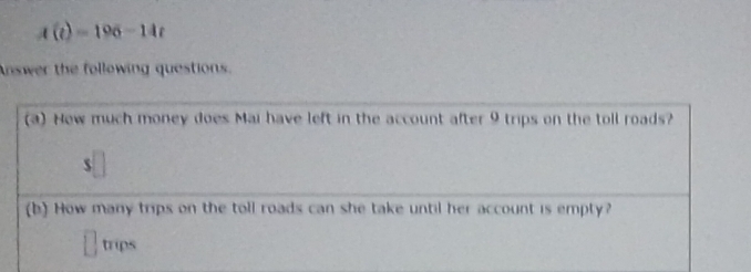 A(t)=196-14t
Answer the following questions. 
(a) How much money does Mai have left in the account after 9 trips on the toll roads? 
$ 
(b) How many trips on the toll roads can she take until her account is empty? 
trips