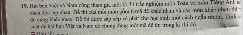 Hai bạn Việt và Nam cùng tham gia một kì thi trắc nghiệm môn Toán và môn Tiếng Ánh mã 
cách độc lập nhau. Đề thi của mỗi môn gồm 6 mã đề khác nhau và các môn khác nhau thì m 
đề cũng khác nhau. Đề thi được sắp xếp và phát cho học sinh một cách ngẫu nhiên. Tính x
suất đề hai bạn Việt và Nam có chung đúng một mã đề thi trong kì thi đó. 
= Đán số:_