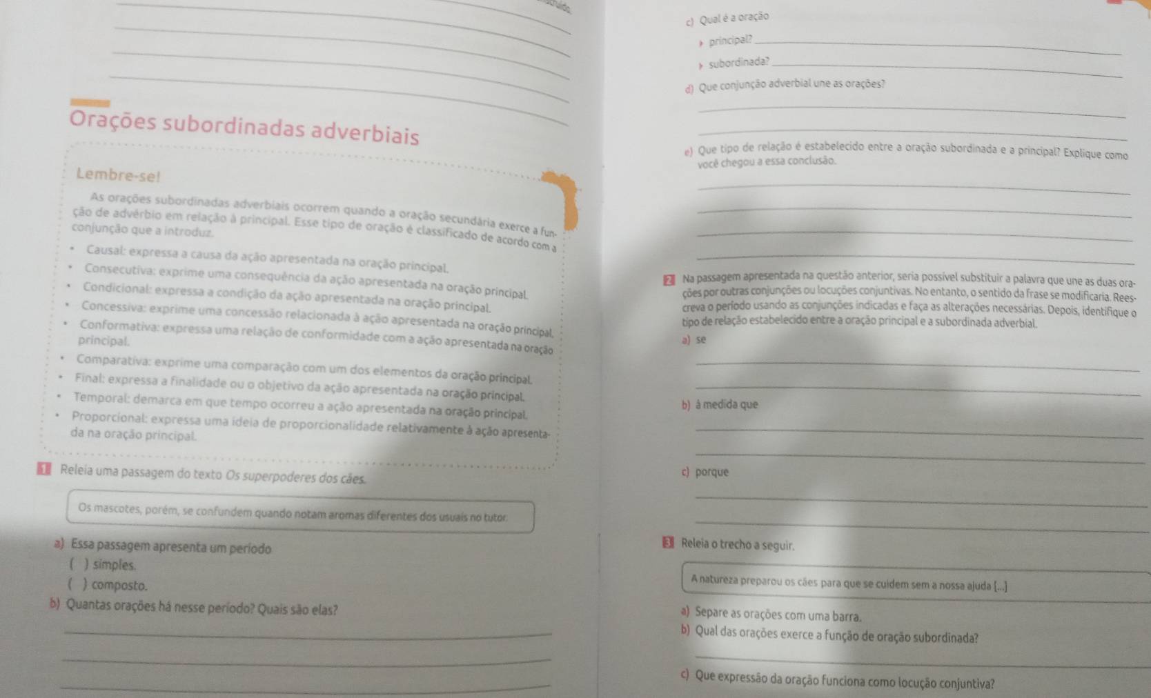 Qual é a oração
_
_
+ principal?_
_
》 subordinada?_
d) Que conjunção adverbial une as orações?
_
Orações subordinadas adverbiais_
e) Que tipo de relação é estabelecido entre a oração subordinada e a principal? Explique como
você chegou a essa conclusão.
_
Lembre-se!
As orações subordinadas adverbiais ocorrem quando a oração secundária exerce a fun-_
ção de advérbio em relação à principal. Esse tipo de oração é classificado de acordo com a_
conjunção que a introduz.
Causal: expressa a causa da ação apresentada na oração principal._
Consecutiva: exprime uma consequência da ação apresentada na oração principal
Na passagem apresentada na questão anterior, seria possível substituir a palavra que une as duas ora-
ções por outras conjunções ou locuções conjuntivas. No entanto, o sentido da frase se modificaria. Rees-
Condicional: expressa a condição da ação apresentada na oração principal. creva o período usando as conjunções indicadas e faça as alterações necessárias. Depois, identifique o
Concessiva: exprime uma concessão relacionada à ação apresentada na oração principal,
tipo de relação estabelecido entre a oração principal e a subordinada adverbial.
Conformativa: expressa uma relação de conformidade com a ação apresentada na oração
principal. a) se
Comparativa: exprime uma comparação com um dos elementos da oração principal_
Final: expressa a finalidade ou o objetivo da ação apresentada na oração principal._
Temporal: demarca em que tempo ocorreu a ação apresentada na oração principal. b) à medida que
Proporcional: expressa uma ideia de proporcionalidade relativamente à ação apresenta-_
da na oração principal.
_
Releia uma passagem do texto Os superpoderes dos cães.
c) porque
_
_
Os mascotes, porém, se confundem quando notam aromas diferentes dos usuais no tutor:
a) Essa passagem apresenta um período
 Releia o trecho a seguir.
( ) simples. A natureza preparou os cães para que se cuidem sem a nossa ajuda [...]_
( ) composto.
b) Quantas orações há nesse período? Quais são elas?
a) Separe as orações com uma barra.
_b) Qual das orações exerce a função de oração subordinada?
_
_
_c) Que expressão da oração funciona como locução conjuntiva?