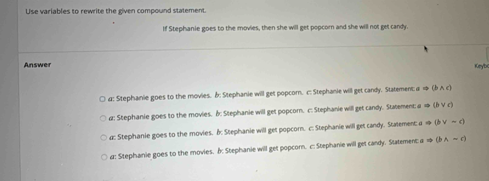 Use variables to rewrite the given compound statement.
If Stephanie goes to the movies, then she will get popcorn and she will not get candy.
Answer Keybo
a: Stephanie goes to the movies. b: Stephanie will get popcorn. c; Stephanie will get candy. Statement: a Rightarrow (bwedge c)
a: Stephanie goes to the movies. b: Stephanie will get popcorn. c: Stephanie will get candy. Statement: aRightarrow (bvee c)
a: Stephanie goes to the movies. b: Stephanie will get popcorn. c: Stephanie will get candy. Statement: aRightarrow (bvee sim c)
a: Stephanie goes to the movies, b: Stephanie will get popcorn, c: Stephanie will get candy, Statement: aRightarrow (bwedge sim c)