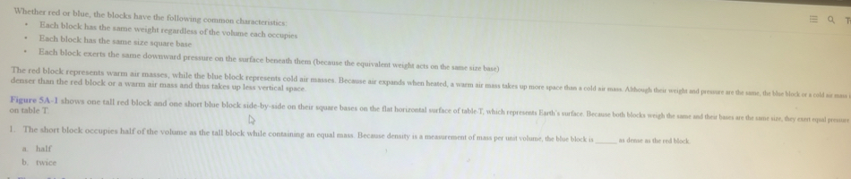 Whether red or blue, the blocks have the following common characteristics:
Each block has the same weight regardless of the volume each occupies
Each block has the same size square base
Each block exerts the same downward pressure on the surface beneath them (because the equivalent weight acts on the same size base)
The red block represents warm air masses, while the blue block represents cold air masses. Because air expands when heated, a warm air ars am ore space than a cold air mass. Although their weight and resure are the same, the blse block ra cold air mass
denser than the red block or a warm air mass and thus takes up less vertical space.
on table T Figure 5A-1 shows one tall red block and done shor- bloe block- side-by-sier su squre ba bases on the flat horinta whih rprent at se ece e at ok a me theh th ea he aserthe same size, they enert equal pressure
1. The short block occupies half of the volume as the tall block while containing an equal mass. Because density is a measurement of mass per unit volume, the blue block is_ as dense as the red block.
a. half
b. twice
