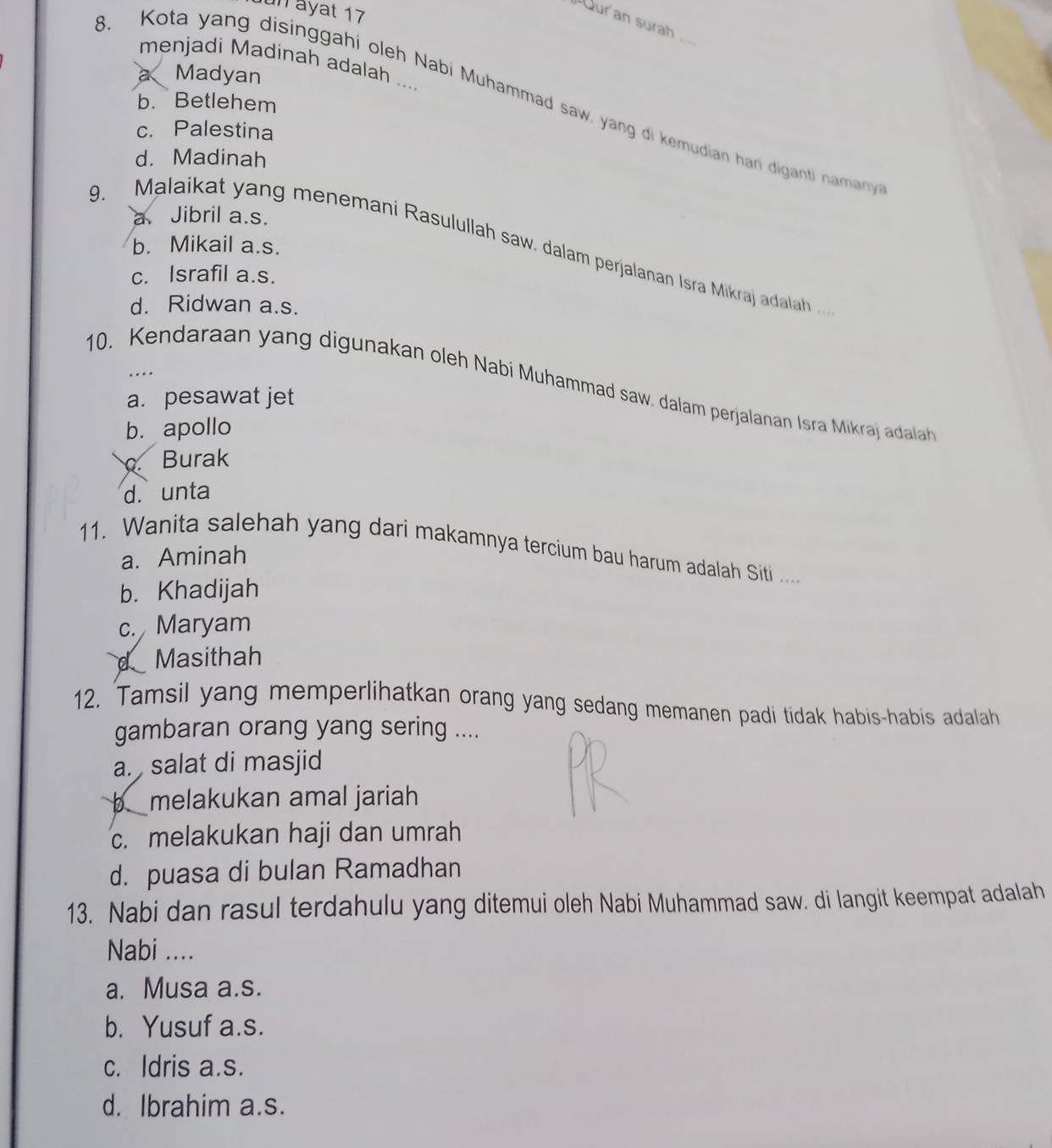 un ayat 17
Qur'an surah ...
menjadi Madinah adalah ....
a、 Madyan
8. Kota yang disinggahi oleh Nabi Muhammad saw, yang di kemudian hari diganti namany
b. Betlehem
c. Palestina
d. Madinah
a Jibril a.s.
b. Mikail a.s.
9. Malaikat yang menemani Rasulullah saw. dalam perjalanan Isra Mikraj adalah .
c. Israfil a.s.
d. Ridwan a.s.
….
10. Kendaraan yang digunakan oleh Nabi Muhammad saw, dalam perjalanan Isra Mikraj daa
a. pesawat jet
b. apollo
Burak
d. unta
11. Wanita salehah yang dari makamnya tercium bau harum adalah Siti ....
a. Aminah
b. Khadijah
c. Maryam
d Masithah
12. Tamsil yang memperlihatkan orang yang sedang memanen padi tidak habis-habis adalah
gambaran orang yang sering ....
a. salat di masjid
bmelakukan amal jariah
c. melakukan haji dan umrah
d. puasa di bulan Ramadhan
13. Nabi dan rasul terdahulu yang ditemui oleh Nabi Muhammad saw. di langit keempat adalah
Nabi ....
a. Musa a.s.
b. Yusuf a.s.
c. Idris a.s.
d. Ibrahim a.s.