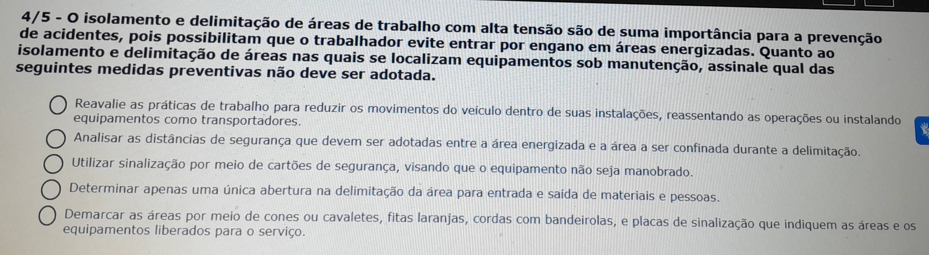 4/5 - O isolamento e delimitação de áreas de trabalho com alta tensão são de suma importância para a prevenção
de acidentes, pois possibilitam que o trabalhador evite entrar por engano em áreas energizadas. Quanto ao
isolamento e delimitação de áreas nas quais se localizam equipamentos sob manutenção, assinale qual das
seguintes medidas preventivas não deve ser adotada.
Reavalie as práticas de trabalho para reduzir os movimentos do veículo dentro de suas instalações, reassentando as operações ou instalando
equipamentos como transportadores.
Analisar as distâncias de segurança que devem ser adotadas entre a área energizada e a área a ser confinada durante a delimitação.
Utilizar sinalização por meio de cartões de segurança, visando que o equipamento não seja manobrado.
Determinar apenas uma única abertura na delimitação da área para entrada e saída de materiais e pessoas.
Demarcar as áreas por meio de cones ou cavaletes, fitas laranjas, cordas com bandeirolas, e placas de sinalização que indiquem as áreas e os
equipamentos liberados para o serviço.