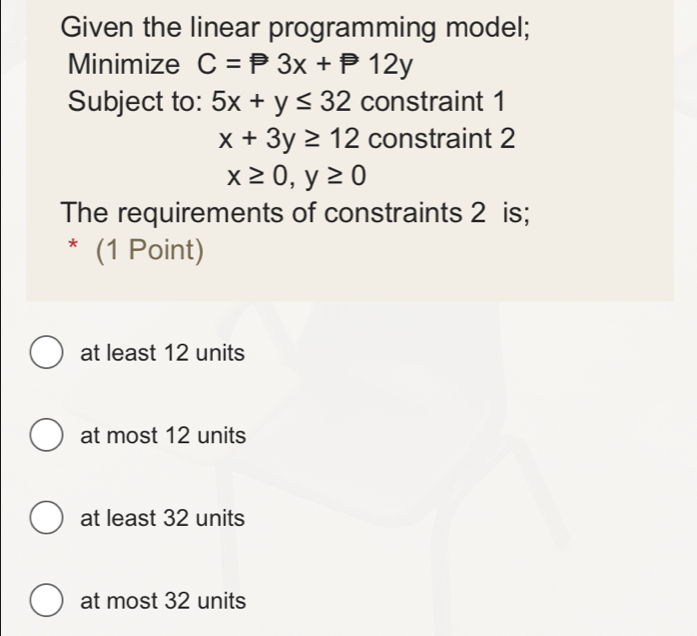 Given the linear programming model;
Minimize C=P3x+P12y
Subject to: 5x+y≤ 32 constraint 1
x+3y≥ 12 constraint 2
x≥ 0, y≥ 0
The requirements of constraints 2 is;
* (1 Point)
at least 12 units
at most 12 units
at least 32 units
at most 32 units