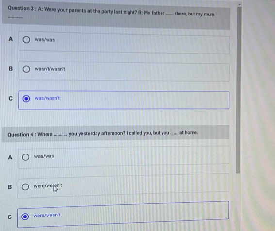 A: Were your parents at the party last night? B: My father _there, but my mum
_
A was/was
B wasn't/wasn't
C was/wasn't
Question 4 : Where_ you yesterday afternoon? I called you, but you ....... at home.
A was/was
B were/weren't
C were/wasn't