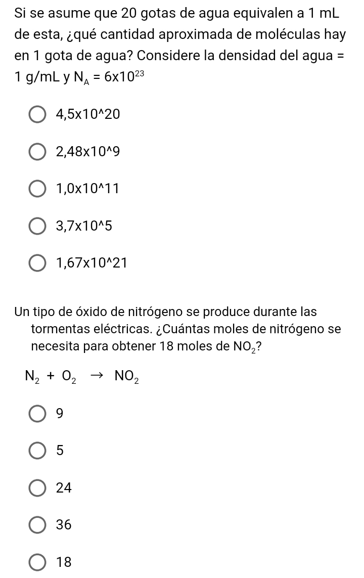 Si se asume que 20 gotas de agua equivalen a 1 mL
de esta, ¿qué cantidad aproximada de moléculas hay
en 1 gota de agua? Considere la densidad del agua =
1 g/mL y N_A=6* 10^(23)
4,5* 10^(wedge)20
2,48* 10^(wedge)9
1,0* 10^(wedge)11
3,7* 10^(wedge)5
1,67* 10^(wedge)21
Un tipo de óxido de nitrógeno se produce durante las
tormentas eléctricas. ¿Cuántas moles de nitrógeno se
necesita para obtener 18 moles de NO_2
N_2+O_2to NO_2
9
5
24
36
18