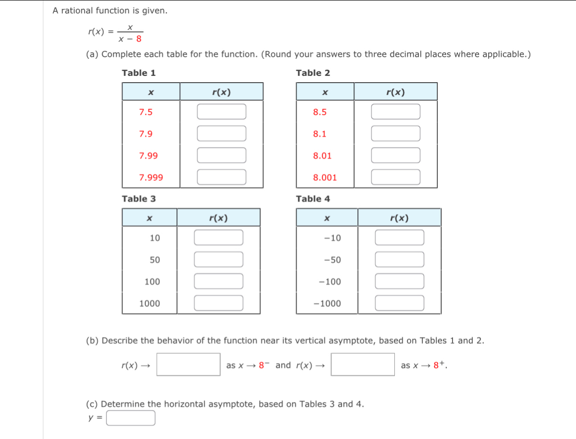 A rational function is given.
r(x)= x/x-8 
(a) Complete each table for the function. (Round your answers to three decimal places where applicable.)
Table 1 Table 2
 
 
 
Table 3 Table 4
 
 
 
(b) Describe the behavior of the function near its vertical asymptote, based on Tables 1 and 2.
rbeginpmatrix xendpmatrix □ as xto 8^- and rbeginpmatrix xendpmatrix □ asxto 8^+.
(c) Determine the horizontal asymptote, based on Tables 3 and 4.
y=□