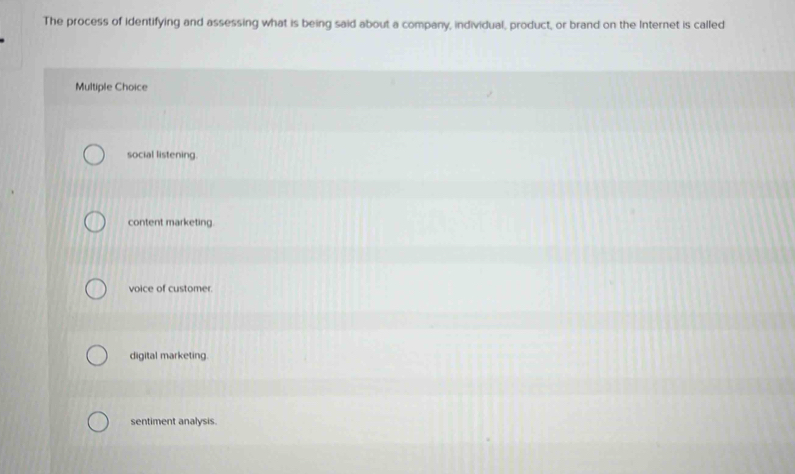 The process of identifying and assessing what is being said about a company, individual, product, or brand on the Internet is called
Multiple Choice
social listening.
content marketing.
voice of customer.
digital marketing.
sentiment analysis.