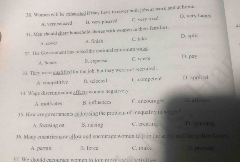 Women will be exhausted if they have to cover both jobs at work and at home.
A. very relaxed B. very pleased C. very tired D. very happy
31. Men should share household chores with women in their families.
44
A. cover B. finish C. take D. split
32. The Government has raised the national minimum wage.
A. bonus B. expense C. waste
D. pay
33. They were qualified for the job, but they were not recruited.
A. competitive B. selected C. competent D. applied
34. Wage discrimination affects women negatively.
A. motivates B. influences C. encourages D. affords
35. How are governments addressing the problem of inequality in wages?
A. focusing on B. raising C. creating D. ignoring
36. Many countries now allow and encourage women to join the army and the police forces.
A. permit B. force C. make D. prevent
37. We should encourage women to join more social activities